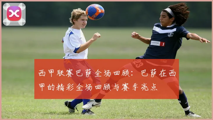 西甲联赛巴萨全场回顾：巴萨在西甲的精彩全场回顾与赛季亮点