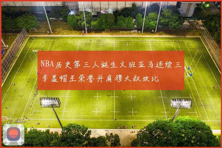 NBA历史第三人诞生文班亚马连续三季盖帽王荣誉并肩穆大叔坎比