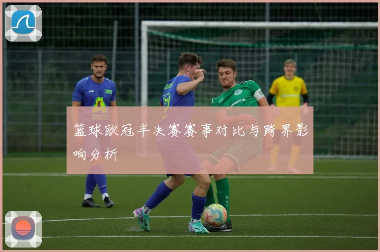 篮球欧冠半决赛赛事对比与跨界影响分析