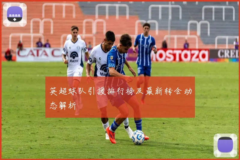 英超球队引援排行榜及最新转会动态解析